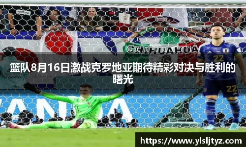 篮队8月16日激战克罗地亚期待精彩对决与胜利的曙光